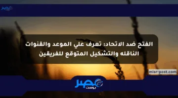 الفتح ضد الاتحاد: تعرف على الموعد والقنوات الناقلة والتشكيل المتوقع للفريقين